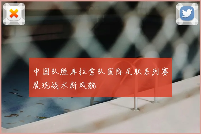 中国队胜库拉索队国际足联系列赛展现战术新风貌