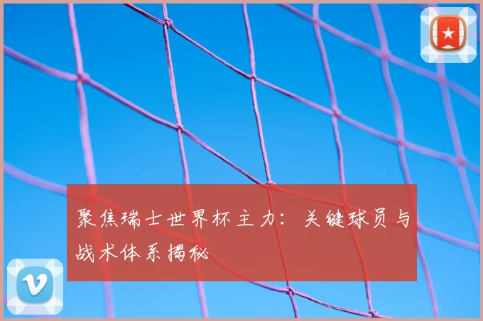 聚焦瑞士世界杯主力：关键球员与战术体系揭秘