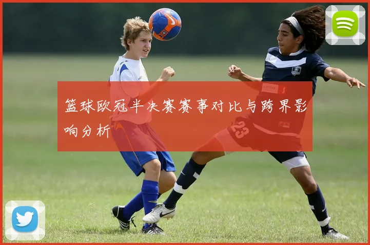 篮球欧冠半决赛赛事对比与跨界影响分析