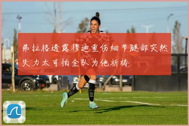 弗拉格透露穆迪重伤细节腿部突然失力太可怕全队为他祈祷