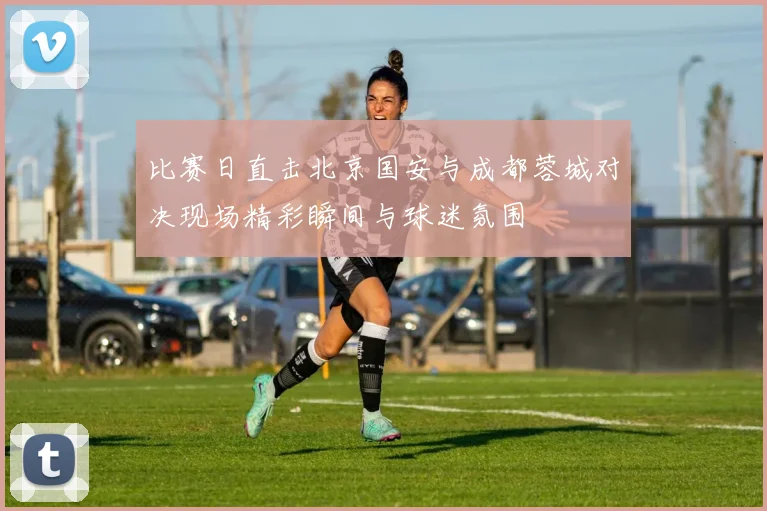 比赛日直击北京国安与成都蓉城对决现场精彩瞬间与球迷氛围
